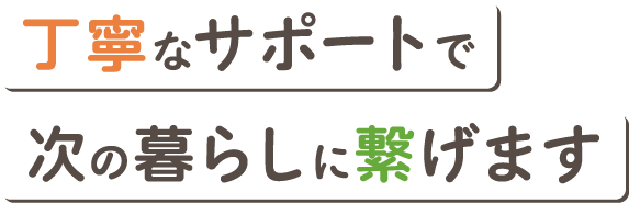 丁寧なサポートで次の暮らしに繋げます